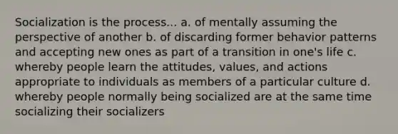 Socialization is the process... a. of mentally assuming the perspective of another b. of discarding former behavior patterns and accepting new ones as part of a transition in one's life c. whereby people learn the attitudes, values, and actions appropriate to individuals as members of a particular culture d. whereby people normally being socialized are at the same time socializing their socializers