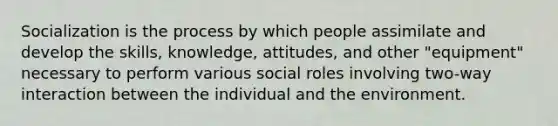 Socialization is the process by which people assimilate and develop the skills, knowledge, attitudes, and other "equipment" necessary to perform various social roles involving two-way interaction between the individual and the environment.