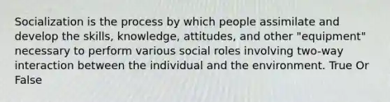 Socialization is the process by which people assimilate and develop the skills, knowledge, attitudes, and other "equipment" necessary to perform various social roles involving two-way interaction between the individual and the environment. True Or False