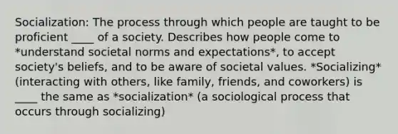 Socialization: The process through which people are taught to be proficient ____ of a society. Describes how people come to *understand societal norms and expectations*, to accept society's beliefs, and to be aware of societal values. *Socializing* (interacting with others, like family, friends, and coworkers) is ____ the same as *socialization* (a sociological process that occurs through socializing)