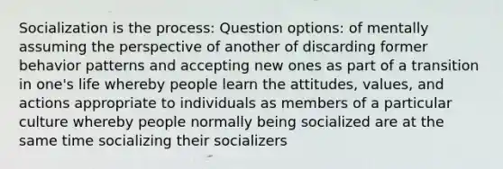 Socialization is the process: Question options: of mentally assuming the perspective of another of discarding former behavior patterns and accepting new ones as part of a transition in one's life whereby people learn the attitudes, values, and actions appropriate to individuals as members of a particular culture whereby people normally being socialized are at the same time socializing their socializers