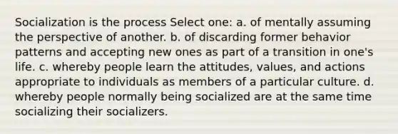 Socialization is the process Select one: a. of mentally assuming the perspective of another. b. of discarding former behavior patterns and accepting new ones as part of a transition in one's life. c. whereby people learn the attitudes, values, and actions appropriate to individuals as members of a particular culture. d. whereby people normally being socialized are at the same time socializing their socializers.