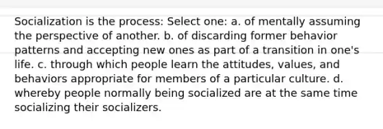 Socialization is the process: Select one: a. of mentally assuming the perspective of another. b. of discarding former behavior patterns and accepting new ones as part of a transition in one's life. c. through which people learn the attitudes, values, and behaviors appropriate for members of a particular culture. d. whereby people normally being socialized are at the same time socializing their socializers.