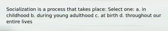 Socialization is a process that takes place: Select one: a. in childhood b. during young adulthood c. at birth d. throughout our entire lives