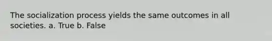 The socialization process yields the same outcomes in all societies. a. True b. False