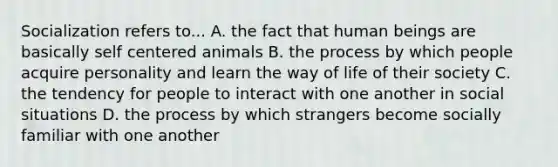 Socialization refers to... A. the fact that human beings are basically self centered animals B. the process by which people acquire personality and learn the way of life of their society C. the tendency for people to interact with one another in social situations D. the process by which strangers become socially familiar with one another