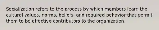 Socialization refers to the process by which members learn the cultural values, norms, beliefs, and required behavior that permit them to be effective contributors to the organization.