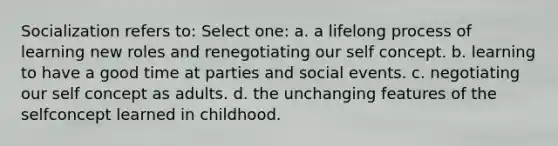 Socialization refers to: Select one: a. a lifelong process of learning new roles and renegotiating our self concept. b. learning to have a good time at parties and social events. c. negotiating our self concept as adults. d. the unchanging features of the selfconcept learned in childhood.