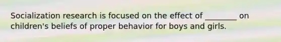 Socialization research is focused on the effect of ________ on children's beliefs of proper behavior for boys and girls.