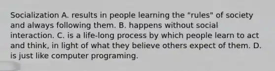 Socialization A. results in people learning the "rules" of society and always following them. B. happens without social interaction. C. is a life-long process by which people learn to act and think, in light of what they believe others expect of them. D. is just like computer programing.