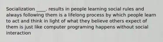 Socialization ____. results in people learning social rules and always following them is a lifelong process by which people learn to act and think in light of what they believe others expect of them is just like computer programing happens without social interaction