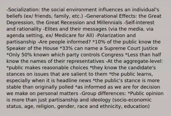 -Socialization: the social environment influences an individual's beliefs (ex/ friends, family, etc.) -Generational Effects: the Great Depression, the Great Recession and Millennials -Self-interest and rationality -Elites and their messages (via the media, via agenda setting, ex/ Medicare for All) -Polarization and partisanship -Are people informed? *10% of the public know the Speaker of the House *33% can name a Supreme Court Justice *Only 50% known which party controls Congress *Less than half know the names of their representatives -At the aggregate-level: *public makes reasonable choices *they know the candidate's stances on issues that are salient to them *the public learns, especially when it is headline news *the public's stance is more stable than originally polled *as informed as we are for decision we make on personal matters -Group differences: *Public opinion is more than just partisanship and ideology (socio-economic status, age, religion, gender, race and ethnicity, education)