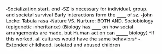 -Socialization start, end -SZ is necessary for individual, group, and societal survival Early interactions form the ____ of sz. -John Locke: Tabula rasa -Nature VS. Nurture: BOTH AND. Sociobiology (epigenetic inheritance) (Biology has ____ on how social arrangements are made, but Human action can _____ biology) *If this worked, all cultures would have the same behaviors* -Extended childhood, isolated and abused children