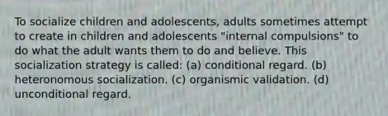 To socialize children and adolescents, adults sometimes attempt to create in children and adolescents "internal compulsions" to do what the adult wants them to do and believe. This socialization strategy is called: (a) conditional regard. (b) heteronomous socialization. (c) organismic validation. (d) unconditional regard.