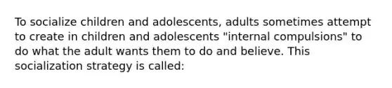 To socialize children and adolescents, adults sometimes attempt to create in children and adolescents "internal compulsions" to do what the adult wants them to do and believe. This socialization strategy is called: