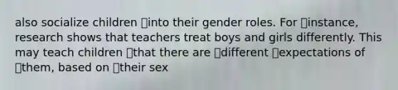 also socialize children into their gender roles. For instance, research shows that teachers treat boys and girls differently. This may teach children that there are different expectations of them, based on their sex