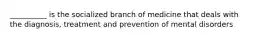 __________ is the socialized branch of medicine that deals with the diagnosis, treatment and prevention of mental disorders