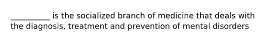 __________ is the socialized branch of medicine that deals with the diagnosis, treatment and prevention of mental disorders