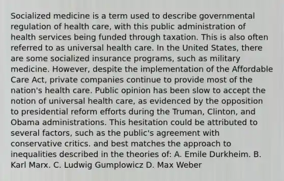 Socialized medicine is a term used to describe governmental regulation of health care, with this public administration of health services being funded through taxation. This is also often referred to as universal health care. In the United States, there are some socialized insurance programs, such as military medicine. However, despite the implementation of the Affordable Care Act, private companies continue to provide most of the nation's health care. Public opinion has been slow to accept the notion of universal health care, as evidenced by the opposition to presidential reform efforts during the Truman, Clinton, and Obama administrations. This hesitation could be attributed to several factors, such as the public's agreement with conservative critics. and best matches the approach to inequalities described in the theories of: A. Emile Durkheim. B. Karl Marx. C. Ludwig Gumplowicz D. Max Weber