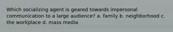 Which socializing agent is geared towards impersonal communication to a large audience? a. family b. neighborhood c. the workplace d. mass media