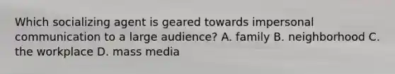 Which socializing agent is geared towards impersonal communication to a large audience? A. family B. neighborhood C. the workplace D. mass media