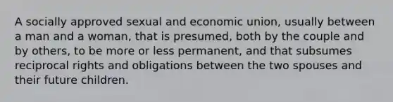 A socially approved sexual and economic union, usually between a man and a woman, that is presumed, both by the couple and by others, to be more or less permanent, and that subsumes reciprocal rights and obligations between the two spouses and their future children.