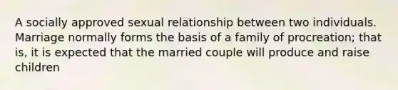 A socially approved sexual relationship between two individuals. Marriage normally forms the basis of a family of procreation; that is, it is expected that the married couple will produce and raise children