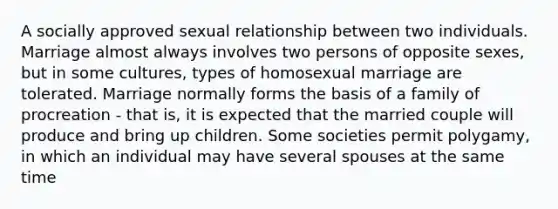 A socially approved sexual relationship between two individuals. Marriage almost always involves two persons of opposite sexes, but in some cultures, types of homosexual marriage are tolerated. Marriage normally forms the basis of a family of procreation - that is, it is expected that the married couple will produce and bring up children. Some societies permit polygamy, in which an individual may have several spouses at the same time