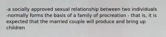 -a socially approved sexual relationship between two individuals -normally forms the basis of a family of procreation - that is, it is expected that the married couple will produce and bring up children