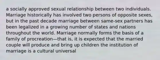 a socially approved sexual relationship between two individuals. Marriage historically has involved two persons of opposite sexes, but in the past decade marriage between same-sex partners has been legalized in a growing number of states and nations throughout the world. Marriage normally forms the basis of a family of procreation—that is, it is expected that the married couple will produce and bring up children the institution of marriage is a cultural universal