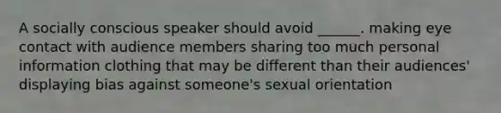 A socially conscious speaker should avoid ______. making eye contact with audience members sharing too much personal information clothing that may be different than their audiences' displaying bias against someone's sexual orientation