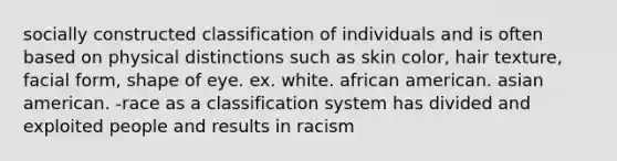 socially constructed classification of individuals and is often based on physical distinctions such as skin color, hair texture, facial form, shape of eye. ex. white. african american. asian american. -race as a classification system has divided and exploited people and results in racism