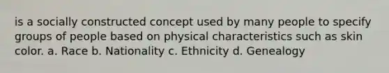 is a socially constructed concept used by many people to specify groups of people based on physical characteristics such as skin color. a. ​Race b. ​Nationality c. ​Ethnicity d. ​Genealogy