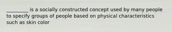 _________ is a socially constructed concept used by many people to specify groups of people based on physical characteristics such as skin color