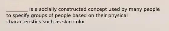 _________ Is a socially constructed concept used by many people to specify groups of people based on their physical characteristics such as skin color