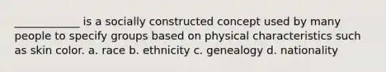 ____________ is a socially constructed concept used by many people to specify groups based on physical characteristics such as skin color. a. race b. ethnicity c. genealogy d. nationality