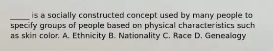 _____ is a socially constructed concept used by many people to specify groups of people based on physical characteristics such as skin color. A. Ethnicity B. Nationality C. Race D. Genealogy