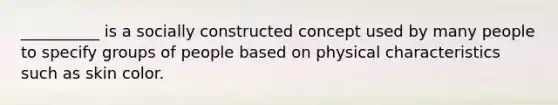 __________ is a socially constructed concept used by many people to specify groups of people based on physical characteristics such as skin color.