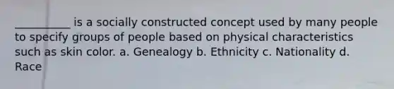 __________ is a socially constructed concept used by many people to specify groups of people based on physical characteristics such as skin color. a. ​Genealogy b. ​Ethnicity c. ​Nationality d. ​Race