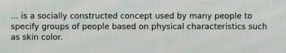 ... is a socially constructed concept used by many people to specify groups of people based on physical characteristics such as skin color.