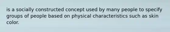 is a socially constructed concept used by many people to specify groups of people based on physical characteristics such as skin color.