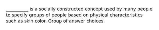 ​__________ is a socially constructed concept used by many people to specify groups of people based on physical characteristics such as skin color. Group of answer choices