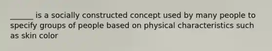 ______ is a socially constructed concept used by many people to specify groups of people based on physical characteristics such as skin color