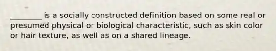 ________ is a socially constructed definition based on some real or presumed physical or biological characteristic, such as skin color or hair texture, as well as on a shared lineage.