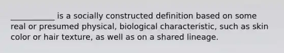 ___________ is a socially constructed definition based on some real or presumed physical, biological characteristic, such as skin color or hair texture, as well as on a shared lineage.