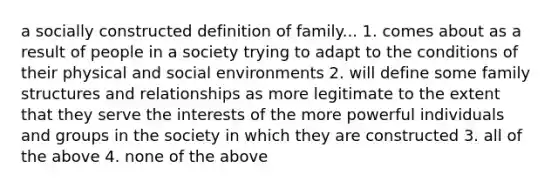 a socially constructed definition of family... 1. comes about as a result of people in a society trying to adapt to the conditions of their physical and social environments 2. will define some family structures and relationships as more legitimate to the extent that they serve the interests of the more powerful individuals and groups in the society in which they are constructed 3. all of the above 4. none of the above