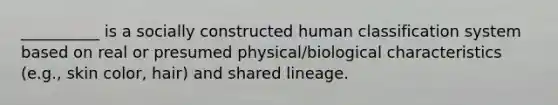 __________ is a socially constructed human classification system based on real or presumed physical/biological characteristics (e.g., skin color, hair) and shared lineage.