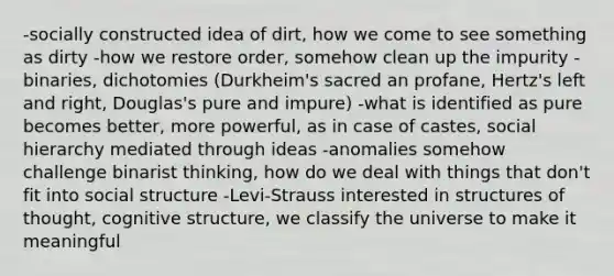 -socially constructed idea of dirt, how we come to see something as dirty -how we restore order, somehow clean up the impurity -binaries, dichotomies (Durkheim's sacred an profane, Hertz's left and right, Douglas's pure and impure) -what is identified as pure becomes better, more powerful, as in case of castes, social hierarchy mediated through ideas -anomalies somehow challenge binarist thinking, how do we deal with things that don't fit into social structure -Levi-Strauss interested in structures of thought, cognitive structure, we classify the universe to make it meaningful