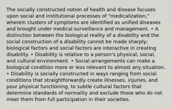 The socially constructed notion of health and disease focuses upon social and institutional processes of "medicalization," wherein clusters of symptoms are identified as unified diseases and brought under medical surveillance and management. • A distinction between the biological reality of a disability and the social construction of a disability cannot be made sharply; biological factors and social factors are interactive in creating disability. • Disability is relative to a person's physical, social, and cultural environment. • Social arrangements can make a biological condition more or less relevant to almost any situation. • Disability is socially constructed in ways ranging from social conditions that straightforwardly create illnesses, injuries, and pour physical functioning, to subtle cultural factors that determine standards of normality and exclude those who do not meet them from full participation in their societies.