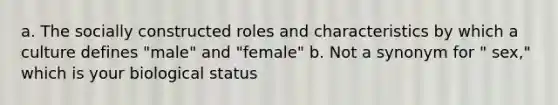 a. The socially constructed roles and characteristics by which a culture defines "male" and "female" b. Not a synonym for " sex," which is your biological status